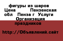 фигуры из шаров › Цена ­ 450 - Пензенская обл., Пенза г. Услуги » Организация праздников   